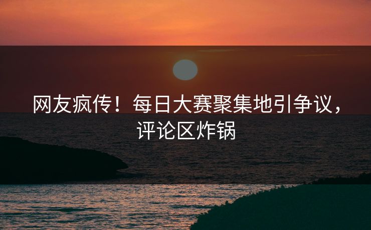 网友疯传！每日大赛聚集地引争议，评论区炸锅