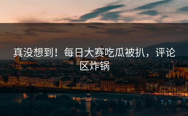 真没想到！每日大赛吃瓜被扒，评论区炸锅