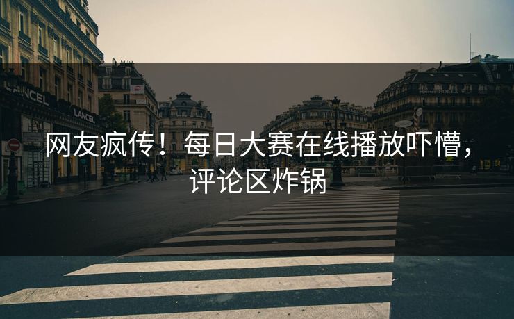 网友疯传！每日大赛在线播放吓懵，评论区炸锅