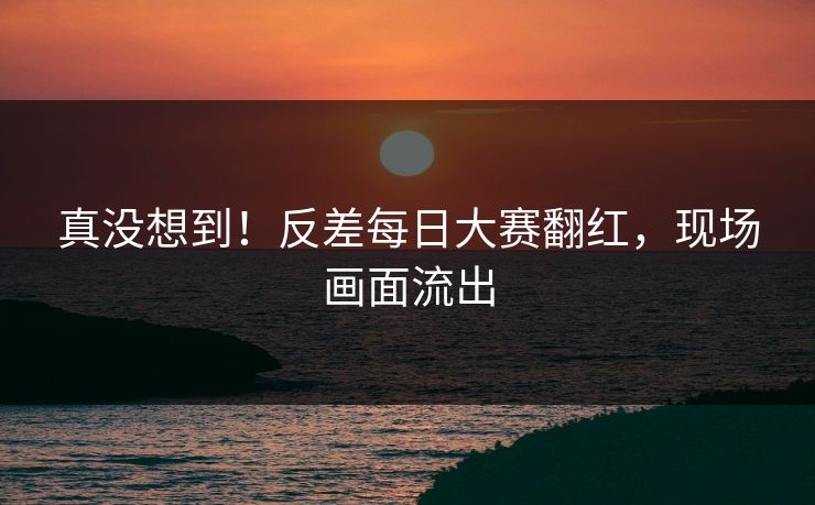 真没想到！反差每日大赛翻红，现场画面流出