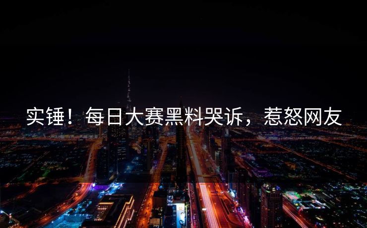 实锤！每日大赛黑料哭诉，惹怒网友
