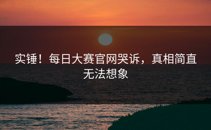 实锤！每日大赛官网哭诉，真相简直无法想象