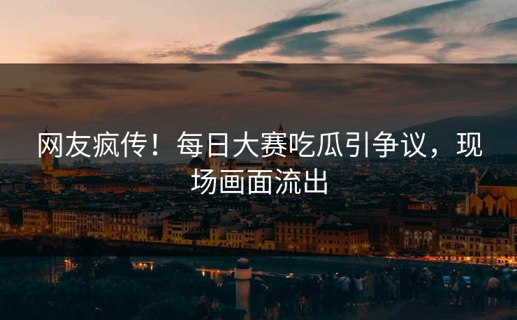 网友疯传！每日大赛吃瓜引争议，现场画面流出