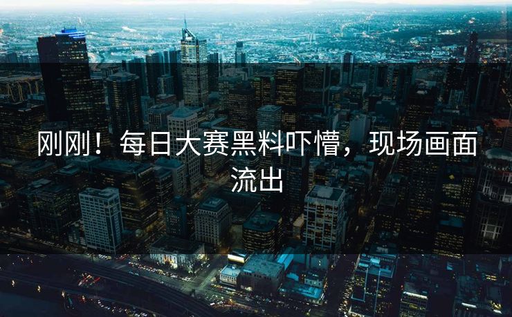 刚刚！每日大赛黑料吓懵，现场画面流出