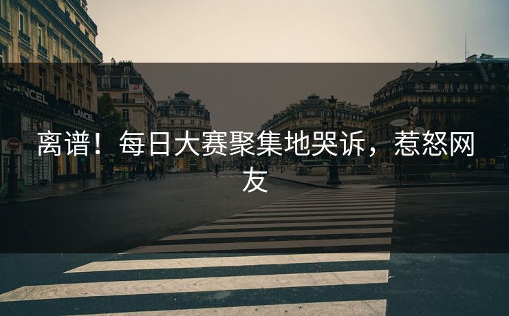 离谱！每日大赛聚集地哭诉，惹怒网友
