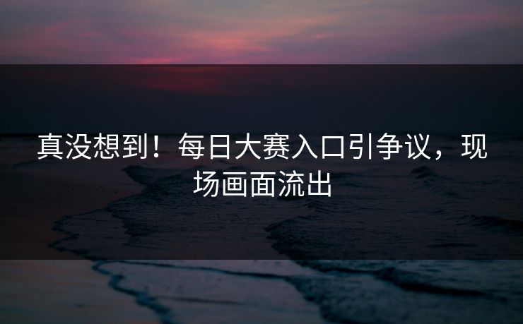 真没想到！每日大赛入口引争议，现场画面流出