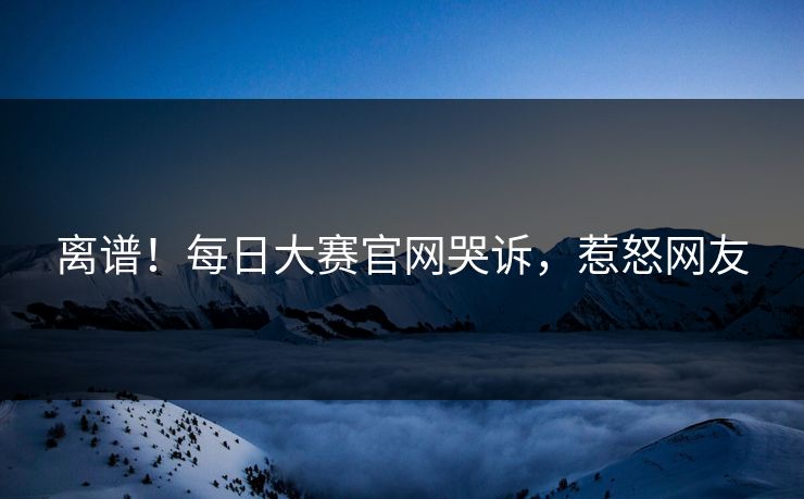 离谱！每日大赛官网哭诉，惹怒网友