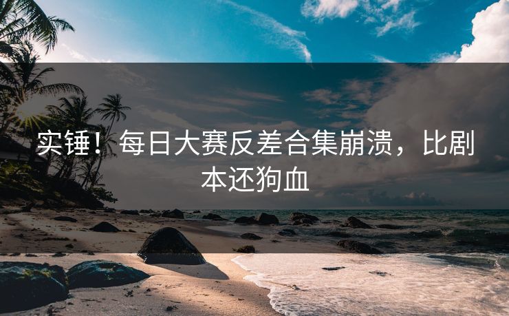实锤！每日大赛反差合集崩溃，比剧本还狗血