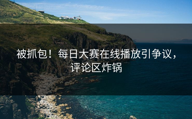 被抓包！每日大赛在线播放引争议，评论区炸锅