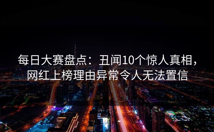 每日大赛盘点：丑闻10个惊人真相，网红上榜理由异常令人无法置信
