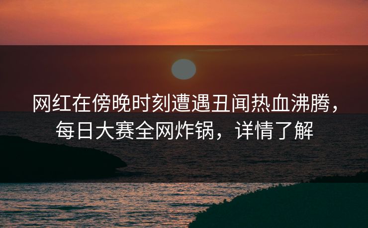 网红在傍晚时刻遭遇丑闻热血沸腾，每日大赛全网炸锅，详情了解