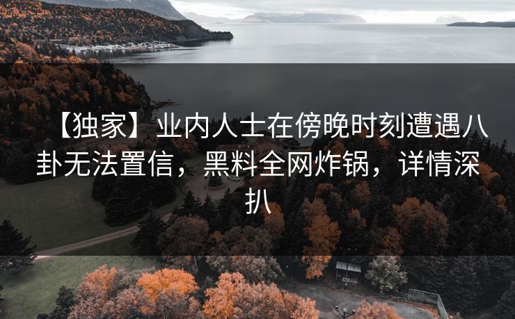 【独家】业内人士在傍晚时刻遭遇八卦无法置信，黑料全网炸锅，详情深扒