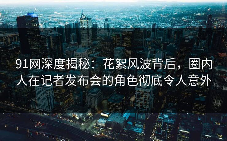 91网深度揭秘：花絮风波背后，圈内人在记者发布会的角色彻底令人意外