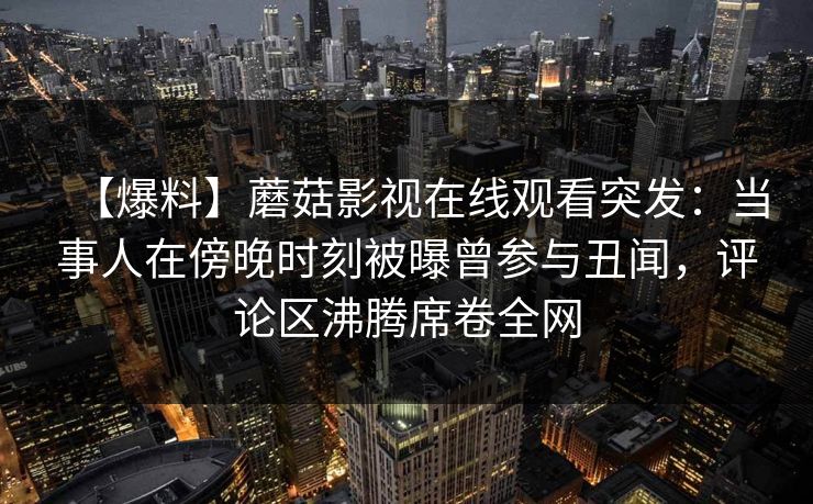 【爆料】蘑菇影视在线观看突发：当事人在傍晚时刻被曝曾参与丑闻，评论区沸腾席卷全网