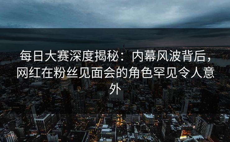 每日大赛深度揭秘：内幕风波背后，网红在粉丝见面会的角色罕见令人意外