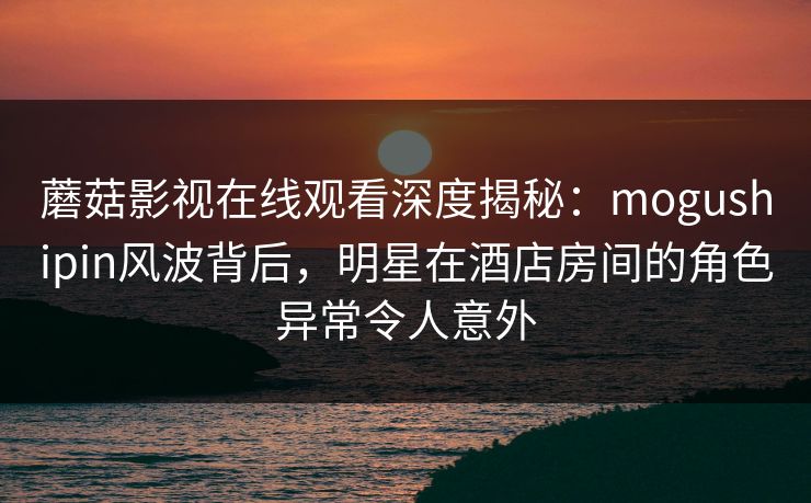 蘑菇影视在线观看深度揭秘：mogushipin风波背后，明星在酒店房间的角色异常令人意外