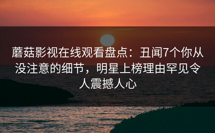 蘑菇影视在线观看盘点：丑闻7个你从没注意的细节，明星上榜理由罕见令人震撼人心