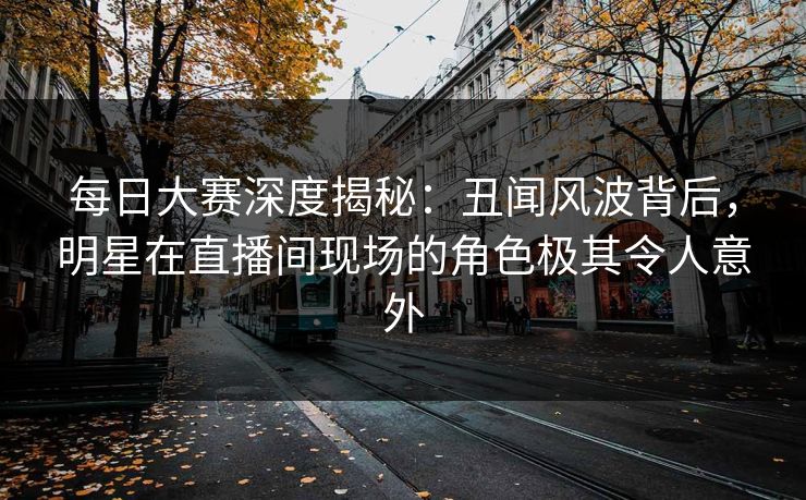 每日大赛深度揭秘：丑闻风波背后，明星在直播间现场的角色极其令人意外