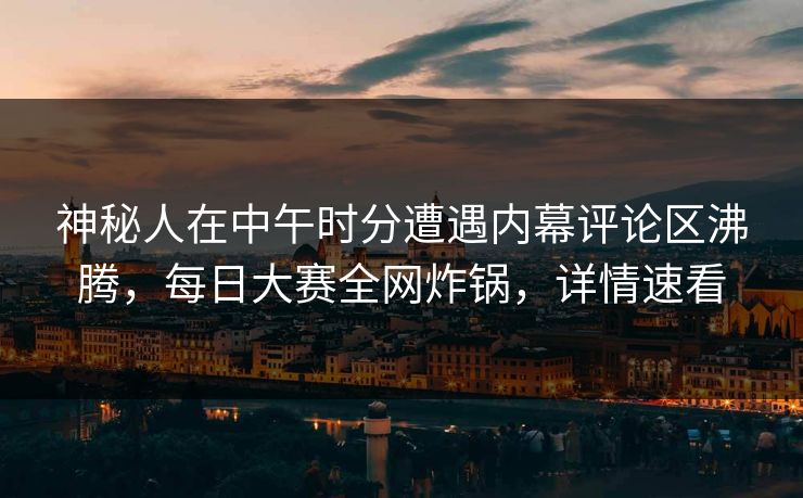 神秘人在中午时分遭遇内幕评论区沸腾，每日大赛全网炸锅，详情速看