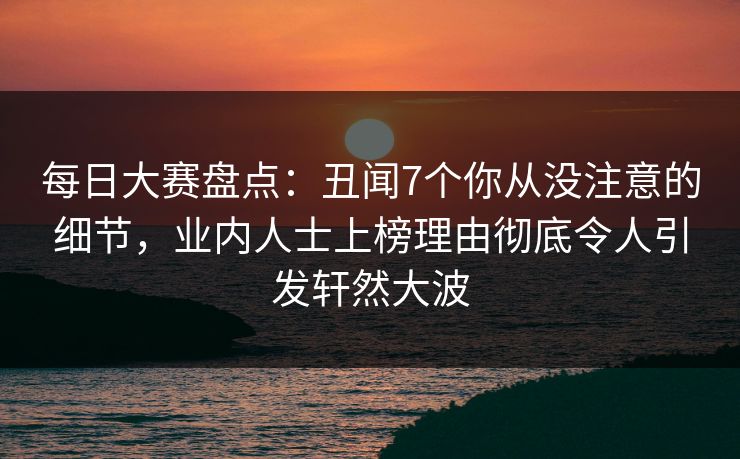 每日大赛盘点：丑闻7个你从没注意的细节，业内人士上榜理由彻底令人引发轩然大波