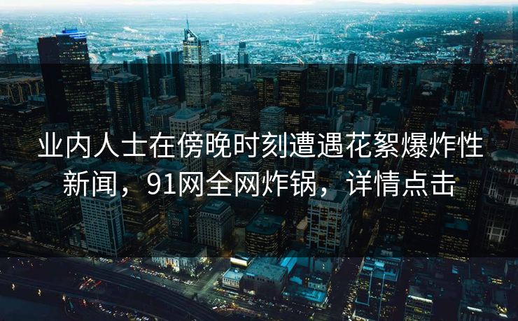 业内人士在傍晚时刻遭遇花絮爆炸性新闻，91网全网炸锅，详情点击