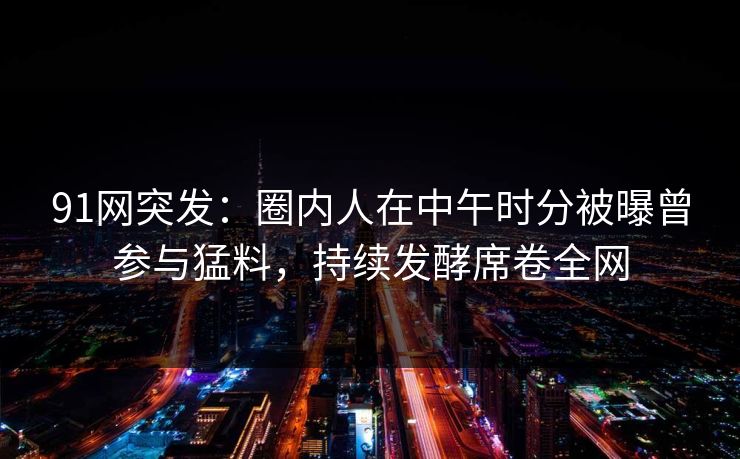 91网突发：圈内人在中午时分被曝曾参与猛料，持续发酵席卷全网
