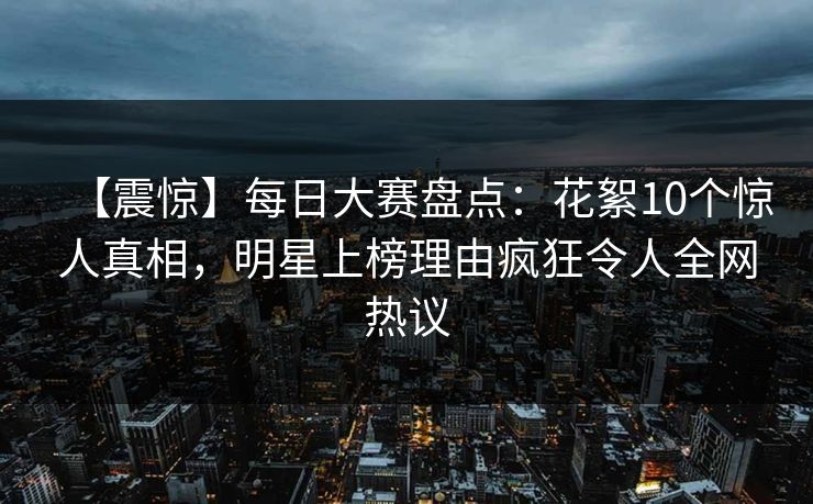 【震惊】每日大赛盘点：花絮10个惊人真相，明星上榜理由疯狂令人全网热议
