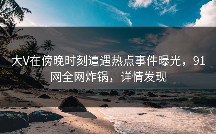 大V在傍晚时刻遭遇热点事件曝光，91网全网炸锅，详情发现