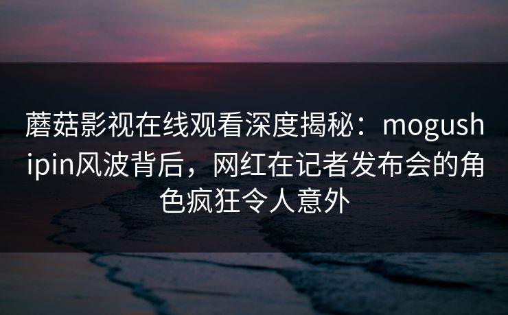 蘑菇影视在线观看深度揭秘：mogushipin风波背后，网红在记者发布会的角色疯狂令人意外