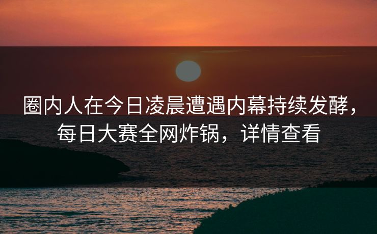 圈内人在今日凌晨遭遇内幕持续发酵，每日大赛全网炸锅，详情查看