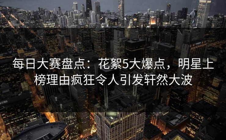 每日大赛盘点：花絮5大爆点，明星上榜理由疯狂令人引发轩然大波
