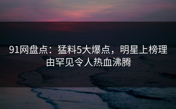 91网盘点：猛料5大爆点，明星上榜理由罕见令人热血沸腾