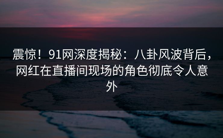 震惊！91网深度揭秘：八卦风波背后，网红在直播间现场的角色彻底令人意外