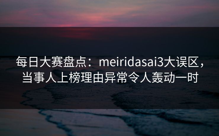 每日大赛盘点：meiridasai3大误区，当事人上榜理由异常令人轰动一时