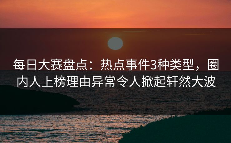 每日大赛盘点：热点事件3种类型，圈内人上榜理由异常令人掀起轩然大波