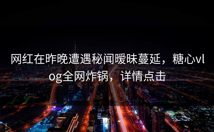 网红在昨晚遭遇秘闻暧昧蔓延，糖心vlog全网炸锅，详情点击