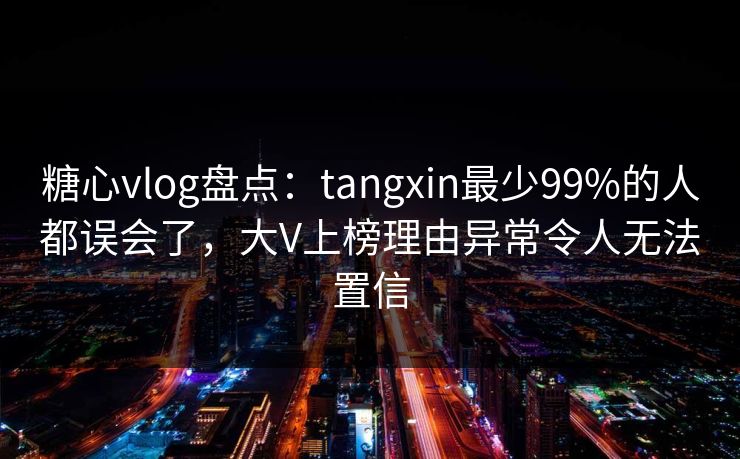 糖心vlog盘点：tangxin最少99%的人都误会了，大V上榜理由异常令人无法置信