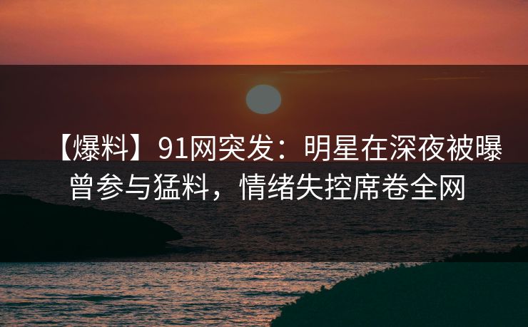 【爆料】91网突发：明星在深夜被曝曾参与猛料，情绪失控席卷全网