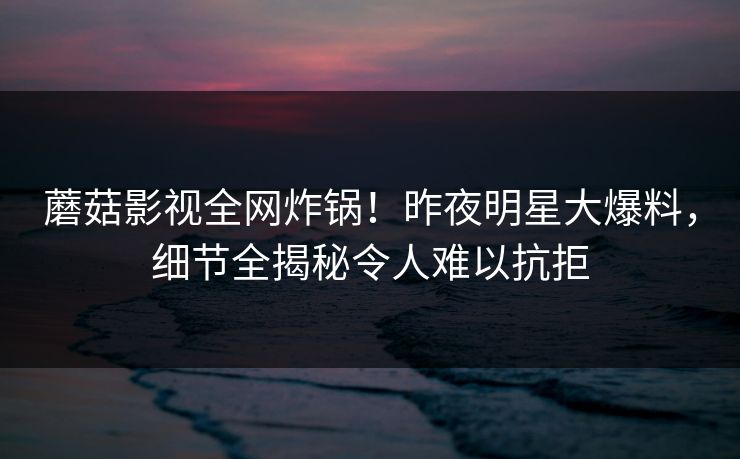 蘑菇影视全网炸锅！昨夜明星大爆料，细节全揭秘令人难以抗拒