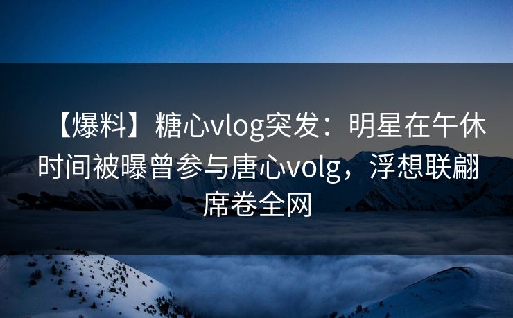【爆料】糖心vlog突发：明星在午休时间被曝曾参与唐心volg，浮想联翩席卷全网