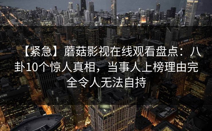 【紧急】蘑菇影视在线观看盘点：八卦10个惊人真相，当事人上榜理由完全令人无法自持