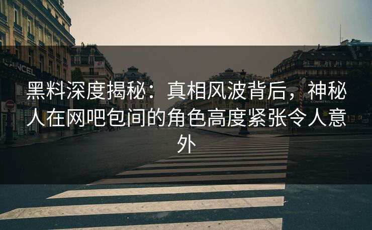 黑料深度揭秘：真相风波背后，神秘人在网吧包间的角色高度紧张令人意外