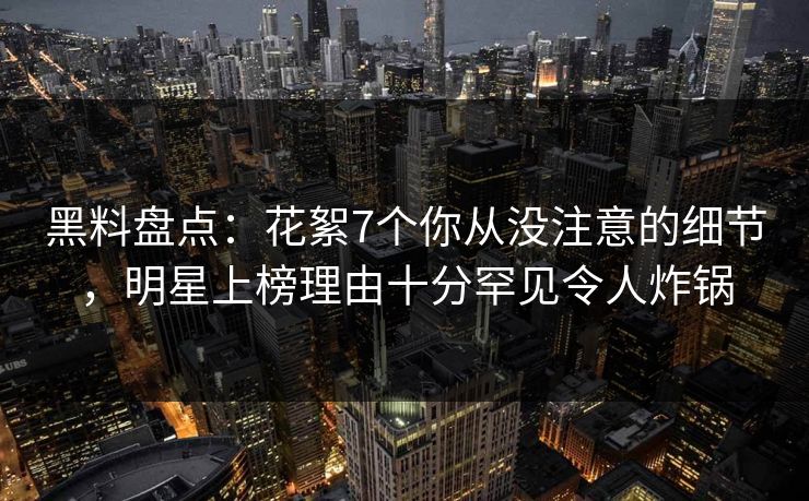 黑料盘点：花絮7个你从没注意的细节，明星上榜理由十分罕见令人炸锅