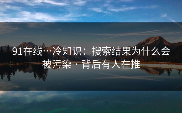 91在线…冷知识：搜索结果为什么会被污染 · 背后有人在推