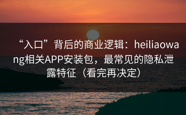 “入口”背后的商业逻辑：heiliaowang相关APP安装包，最常见的隐私泄露特征（看完再决定）