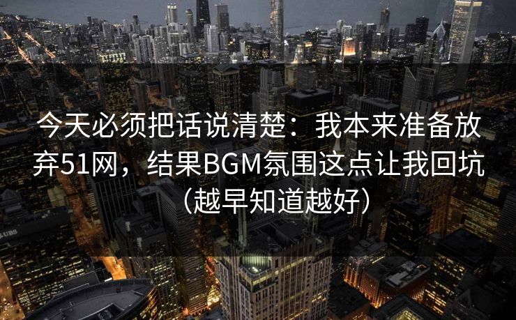 今天必须把话说清楚:我本来准备放弃51网,结果BGM氛围这点让我回坑(越早知道越好) 今天必须把话说清楚:我本来准备放弃51网,结果BGM氛围这点让我回坑(越早知道越好)